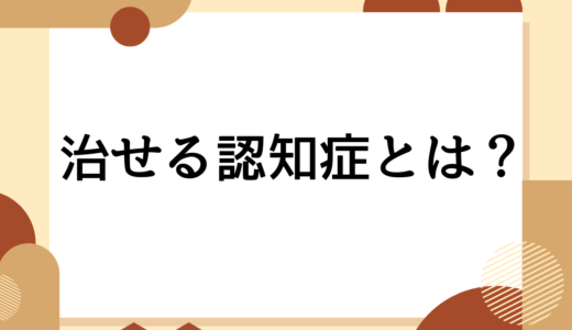 「その認知症、まだ治せるかも!?」知っておきたい治療可能な疾患と対処法を認知症認定看護師が解説します