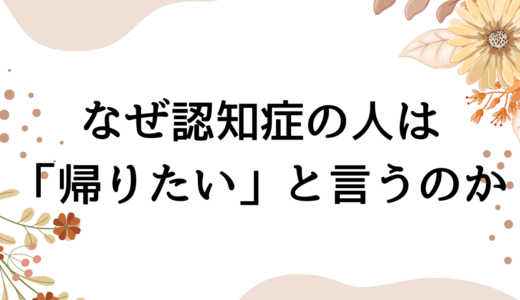 認知症の人はなぜ「家に帰る」と言うのか？認知症看護認定看護師が解説します